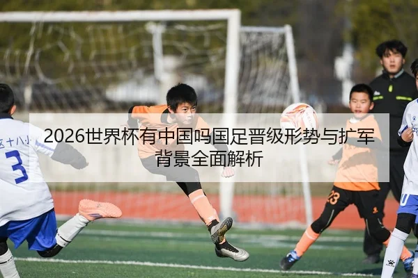 2026世界杯有中国吗国足晋级形势与扩军背景全面解析
