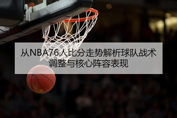 从NBA76人比分走势解析球队战术调整与核心阵容表现
