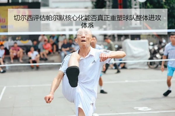 切尔西评估帕尔默核心化能否真正重塑球队整体进攻体系
