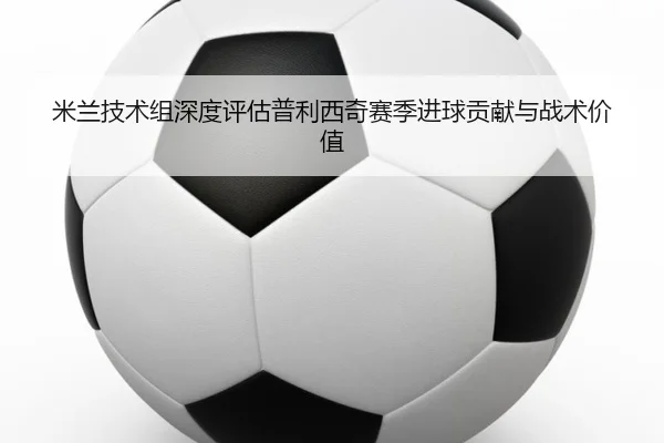 米兰技术组深度评估普利西奇赛季进球贡献与战术价值