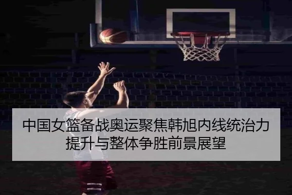 中国女篮备战奥运聚焦韩旭内线统治力提升与整体争胜前景展望